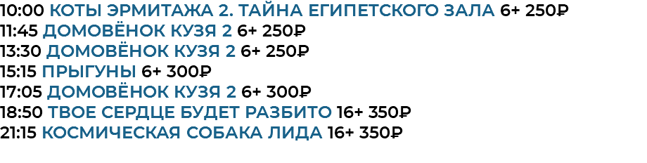10:00 Коты Эрмитажа 2. Тайна египетского зала 6+ 250₽ 11:45 Домовёнок Кузя 2 6+ 250₽ 13:30 Домовёнок Кузя 2 6+ 250₽ 15:15 прыгуны 6+ 300₽ 17:05 Домовёнок Кузя 2 6+ 300₽ 18:50 Твое сердце будет разбито 16+ 350₽ 21:15 Космическая собака Лида 16+ 350₽ 
