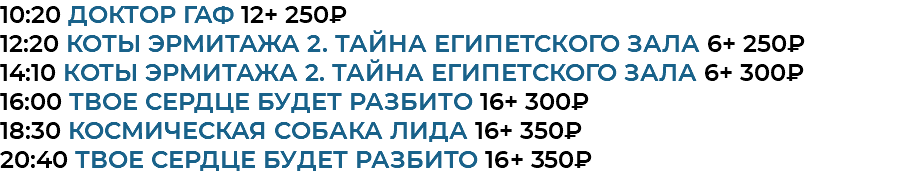 10:20 Доктор Гаф 12+ 250₽ 12:20 Коты Эрмитажа 2. Тайна египетского зала 6+ 250₽ 14:10 Коты Эрмитажа 2. Тайна египетского зала 6+ 300₽ 16:00 Твое сердце будет разбито 16+ 300₽ 18:30 Космическая собака Лида 16+ 350₽ 20:40 Твое сердце будет разбито 16+ 350₽