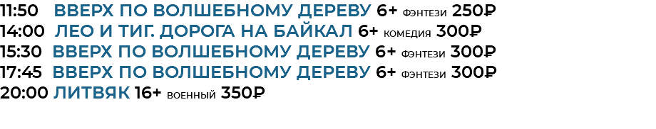 11:50 Вверх по волшебному дереву 6+ фэнтези 250₽ 14:00 Лео и Тиг. Дорога на байкал 6+ комедия 300₽ 15:30 Вверх по волшебному дереву 6+ фэнтези 300₽ 17:45 Вверх по волшебному дереву 6+ фэнтези 300₽ 20:00 литвяк 16+ военный 350₽ 