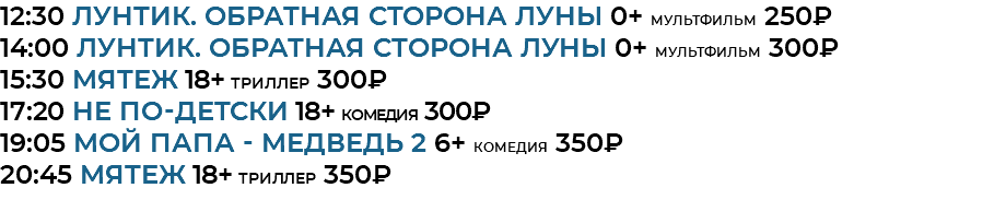 12:30 Лунтик. Обратная сторона Луны 0+ мультфильм 250₽ 14:00 Лунтик. Обратная сторона Луны 0+ мультфильм 300₽ 15:30 мятеж 18+ триллер 300₽ 17:20 НЕ ПО-ДЕТСКИ 18+ комедия 300₽ 19:05 Мой папа - медведь 2 6+ комедия 350₽ 20:45 мятеж 18+ триллер 350₽