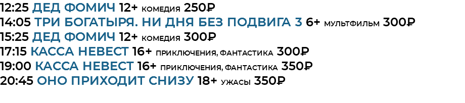 12:25 Дед Фомич 12+ комедия 250₽ 14:05 Три богатыря. Ни дня без подвига 3 6+ мультфильм 300₽ 15:25 Дед Фомич 12+ комедия 300₽ 17:15 Касса невест 16+ приключения, фантастика 300₽ 19:00 Касса невест 16+ приключения, фантастика 350₽ 20:45 Оно приходит снизу 18+ ужасы 350₽