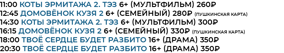 11:00 Коты Эрмитажа 2. ТЭЗ 6+ (мультфильм) 260₽ 12:45 домовёнок кузя 2 6+ (семейный) 280₽ (Пушкинская Карта) 14:30 Коты Эрмитажа 2. ТЭЗ 6+ (мультфильм) 300₽ 16:15 домовёнок кузя 2 6+ (семейный) 330₽ (Пушкинская Карта) 18:00 Твоё сердце будет разбито 16+ (драма) 350₽ 20:30 Твоё сердце будет разбито 16+ (драма) 350₽ 