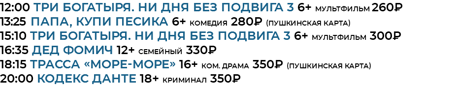 12:00 Три богатыря. Ни дня без подвига 3 6+ мультфильм 260₽ 13:25 Папа, купи песика 6+ комедия 280₽ (Пушкинская Карта) 15:10 Три богатыря. Ни дня без подвига 3 6+ мультфильм 300₽ 16:35 Дед Фомич 12+ семейный 330₽ 18:15 Трасса «Море-Море» 16+ ком. драма 350₽ (Пушкинская Карта) 20:00 кодекс данте 18+ криминал 350₽