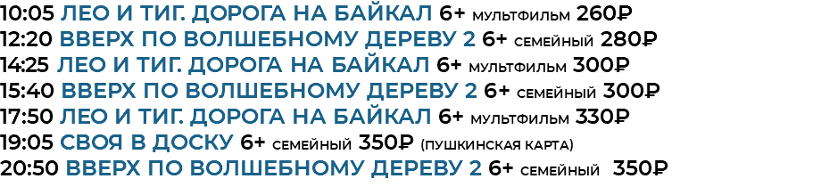 10:05 Лео и Тиг. Дорога на Байкал 6+ мультфильм 260₽ 12:20 Вверх по волшебному дереву 2 6+ семейный 280₽ 14:25 Лео и Тиг. Дорога на Байкал 6+ мультфильм 300₽ 15:40 Вверх по волшебному дереву 2 6+ семейный 300₽ 17:50 Лео и Тиг. Дорога на Байкал 6+ мультфильм 330₽ 19:05 своя в доску 6+ семейный 350₽ (Пушкинская Карта) 20:50 Вверх по волшебному дереву 2 6+ семейный 350₽ 