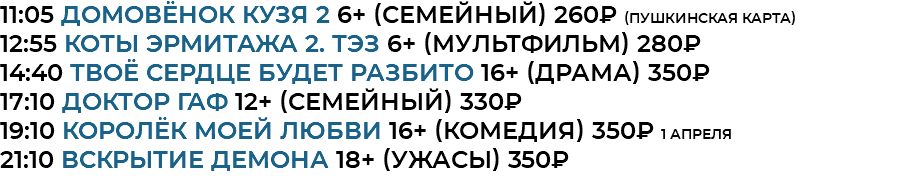11:05 домовёнок кузя 2 6+ (семейный) 260₽ (Пушкинская Карта) 12:55 Коты Эрмитажа 2. ТЭЗ 6+ (мультфильм) 280₽ 14:40 Твоё сердце будет разбито 16+ (драма) 350₽ 17:10 доктор гаф 12+ (семейный) 330₽ 19:10 Королёк моей любви 16+ (комедия) 350₽ 1 апреля 21:10 Вскрытие демона 18+ (ужасы) 350₽
