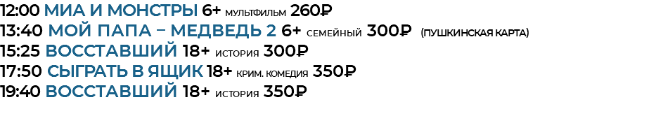 12:00 Миа и монстры 6+ мультфильм 260₽ 13:40 Мой папа – медведь 2 6+ семейный 300₽ (Пушкинская Карта) 15:25 Восставший 18+ история 300₽ 17:50 Сыграть в ящик 18+ крим. комедия 350₽ 19:40 Восставший 18+ история 350₽ 