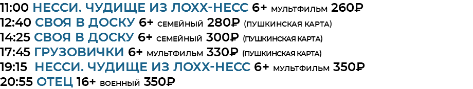 11:00 Несси. Чудище из Лохх-Несс 6+ мультфильм 260₽ 12:40 своя в доску 6+ семейный 280₽ (Пушкинская Карта) 14:25 своя в доску 6+ семейный 300₽ (Пушкинская Карта) 17:45 Грузовички 6+ мультфильм 330₽ (Пушкинская Карта) 19:15 Несси. Чудище из Лохх-Несс 6+ мультфильм 350₽ 20:55 отец 16+ военный 350₽