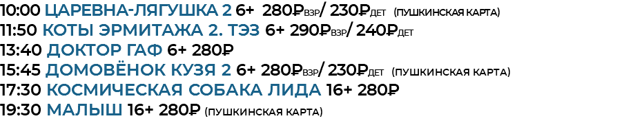 10:00 Царевна-лягушка 2 6+ 280₽взр/ 230₽дет (Пушкинская Карта) 11:50 Коты Эрмитажа 2. ТЭЗ 6+ 290₽взр/ 240₽дет 13:40 доктор гаф 6+ 280₽ 15:45 домовёнок кузя 2 6+ 280₽взр/ 230₽дет (Пушкинская Карта) 17:30 космическая собака лида 16+ 280₽ 19:30 малыш 16+ 280₽ (Пушкинская Карта)