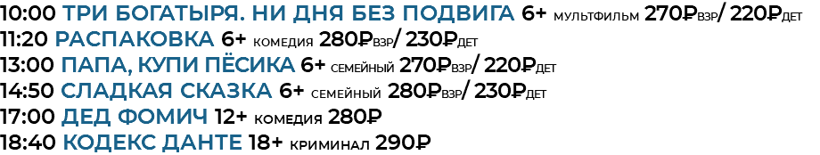 10:00 Три богатыря. Ни дня без подвига 6+ мультфильм 270₽взр/ 220₽дет 11:20 Распаковка 6+ комедия 280₽взр/ 230₽дет 13:00 Папа, купи пёсика 6+ семейный 270₽взр/ 220₽дет 14:50 Сладкая сказка 6+ семейный 280₽взр/ 230₽дет 17:00 Дед Фомич 12+ комедия 280₽ 18:40 кодекс данте 18+ криминал 290₽ 