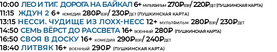 10:00 ЛЕО И ТИГ. ДОРОГА НА БАЙКАЛ 6+ мультфильм 270₽взр/ 220₽дет (Пушкинская Карта) 11:15 ждун 2 6+ комедия 280₽взр/ 230₽дет (Пушкинская Карта) 13:15 НЕССИ. ЧУДИЩЕ ИЗ ЛОХХ-НЕСС 12+ мультфильм 280₽взр/ 230₽дет 14:50 СЕМЬ ВЁРСТ ДО РАССВЕТА 16+ военный 280₽ (Пушкинская Карта) 16:50 СВОЯ В ДОСКУ 16+ комедия 290₽взр/ 240₽дет 18:40 литвяк 16+ военный 290₽ (Пушкинская Карта) 
