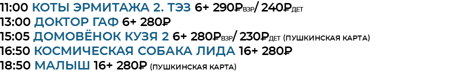 11:00 Коты Эрмитажа 2. ТЭЗ 6+ 290₽взр/ 240₽дет 13:00 доктор гаф 6+ 280₽ 15:05 домовёнок кузя 2 6+ 280₽взр/ 230₽дет (Пушкинская Карта) 16:50 космическая собака лида 16+ 280₽ 18:50 малыш 16+ 280₽ (Пушкинская Карта)
