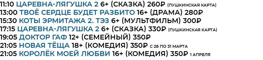 11:10 Царевна-лягушка 2 6+ (сказка) 260₽ (Пушкинская Карта) 13:00 Твоё сердце будет разбито 16+ (драма) 280₽ 15:30 Коты Эрмитажа 2. ТЭЗ 6+ (мультфильм) 300₽ 17:15 Царевна-лягушка 2 6+ (сказка) 330₽ (Пушкинская Карта) 19:05 доктор гаф 12+ (семейный) 350₽ 21:05 новая тёща 18+ (комедия) 350₽ с 26 по 31 марта 21:05 королёк моей любви 16+ (комедия) 350₽ 1 апреля