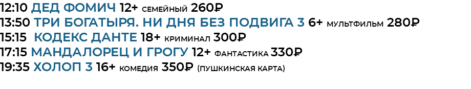 12:10 Дед Фомич 12+ семейный 260₽ 13:50 Три богатыря. Ни дня без подвига 3 6+ мультфильм 280₽ 15:15 кодекс данте 18+ криминал 300₽ 17:15 Мандалорец и Грогу 12+ фантастика 330₽ 19:35 Холоп 3 16+ комедия 350₽ (Пушкинская Карта) 