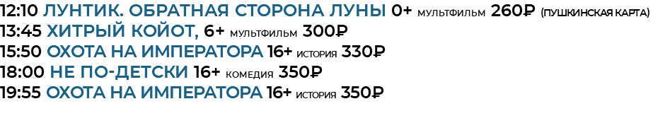 12:10 Лунтик. Обратная сторона луны 0+ мультфильм 260₽ (Пушкинская Карта) 13:45 Хитрый койот, 6+ мультфильм 300₽ 15:50 Охота на императора 16+ история 330₽ 18:00 Не по-детски 16+ комедия 350₽ 19:55 Охота на императора 16+ история 350₽ 