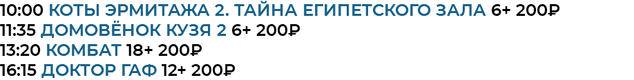 10:00 Коты Эрмитажа 2. Тайна египетского зала 6+ 200₽ 11:35 Домовёнок Кузя 2 6+ 200₽ 13:20 комбат 18+ 200₽ 16:15 доктор гаф 12+ 200₽