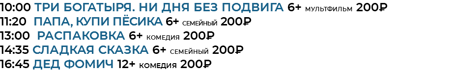 10:00 Три богатыря. Ни дня без подвига 6+ мультфильм 200₽ 11:20 Папа, купи пёсика 6+ семейный 200₽ 13:00 Распаковка 6+ комедия 200₽ 14:35 Сладкая сказка 6+ семейный 200₽ 16:45 Дед Фомич 12+ комедия 200₽