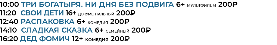 10:00 Три богатыря. Ни дня без подвига 6+ мультфильм 200₽ 11:20 СВОИ дети 16+ документальный 200₽ 12:40 Распаковка 6+ комедия 200₽ 14:10 Сладкая сказка 6+ семейный 200₽ 16:20 Дед Фомич 12+ комедия 200₽