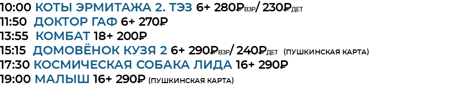 10:00 Коты Эрмитажа 2. ТЭЗ 6+ 280₽взр/ 230₽дет 11:50 доктор гаф 6+ 270₽ 13:55 комбат 18+ 200₽ 15:15 домовёнок кузя 2 6+ 290₽взр/ 240₽дет (Пушкинская Карта) 17:30 космическая собака лида 16+ 290₽ 19:00 малыш 16+ 290₽ (Пушкинская Карта)