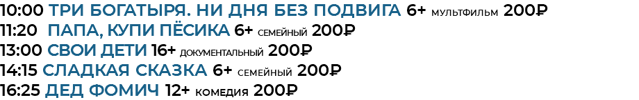 10:00 Три богатыря. Ни дня без подвига 6+ мультфильм 200₽ 11:20 Папа, купи пёсика 6+ семейный 200₽ 13:00 СВОИ дети 16+ документальный 200₽ 14:15 Сладкая сказка 6+ семейный 200₽ 16:25 Дед Фомич 12+ комедия 200₽