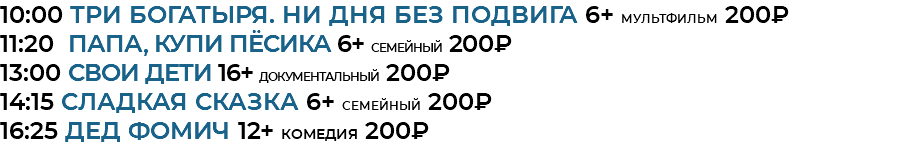 10:00 Три богатыря. Ни дня без подвига 6+ мультфильм 200₽ 11:20 Папа, купи пёсика 6+ семейный 200₽ 13:00 СВОИ дети 16+ документальный 200₽ 14:15 Сладкая сказка 6+ семейный 200₽ 16:25 Дед Фомич 12+ комедия 200₽
