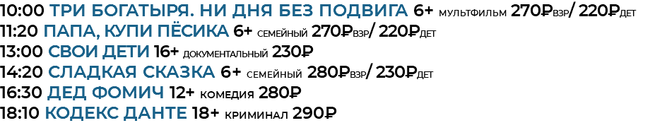 10:00 Три богатыря. Ни дня без подвига 6+ мультфильм 270₽взр/ 220₽дет 11:20 Папа, купи пёсика 6+ семейный 270₽взр/ 220₽дет 13:00 СВОИ дети 16+ документальный 230₽ 14:20 Сладкая сказка 6+ семейный 280₽взр/ 230₽дет 16:30 Дед Фомич 12+ комедия 280₽ 18:10 кодекс данте 18+ криминал 290₽ 