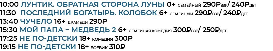 10:00 ЛУНТИК. ОБРАТНАЯ СТОРОНА ЛУНЫ 0+ семейный 290₽взр/ 240₽дет 11:30 Последний богатырь. Колобок 6+ семейный 290₽взр/ 240₽дет 13:40 ЧУЧЕЛО 16+ драмеди 290₽ 15:30 МОЙ ПАПА – МЕДВЕДЬ 2 6+ семейная комедия 300₽взр/ 250₽дет 17:25 НЕ ПО-ДЕТСКИ 18+ комедия 300₽ 19:15 НЕ ПО-ДЕТСКИ 18+ боевик 310₽